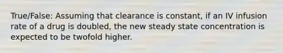 True/False: Assuming that clearance is constant, if an IV infusion rate of a drug is doubled, the new steady state concentration is expected to be twofold higher.