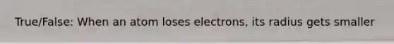 True/False: When an atom loses electrons, its radius gets smaller