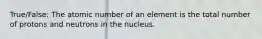 True/False: The atomic number of an element is the total number of protons and neutrons in the nucleus.