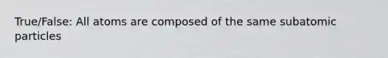 True/False: All atoms are composed of the same subatomic particles