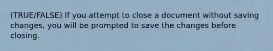 (TRUE/FALSE) If you attempt to close a document without saving changes, you will be prompted to save the changes before closing.