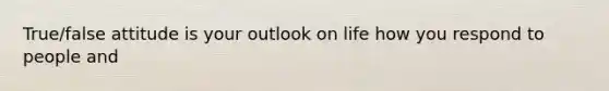 True/false attitude is your outlook on life how you respond to people and