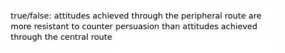 true/false: attitudes achieved through the peripheral route are more resistant to counter persuasion than attitudes achieved through the central route