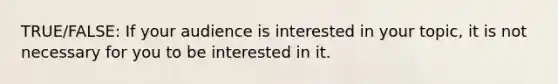 TRUE/FALSE: If your audience is interested in your topic, it is not necessary for you to be interested in it.