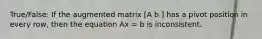 True/False: If the augmented matrix [A b ] has a pivot position in every row, then the equation Ax = b is inconsistent.