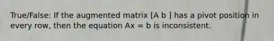 True/False: If the augmented matrix [A b ] has a pivot position in every row, then the equation Ax = b is inconsistent.