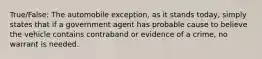 True/False: The automobile exception, as it stands today, simply states that if a government agent has probable cause to believe the vehicle contains contraband or evidence of a crime, no warrant is needed.