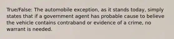 True/False: The automobile exception, as it stands today, simply states that if a government agent has probable cause to believe the vehicle contains contraband or evidence of a crime, no warrant is needed.