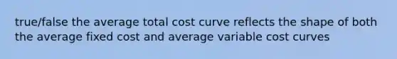 true/false the average total cost curve reflects the shape of both the average fixed cost and average variable cost curves