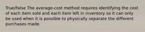 True/False The average-cost method requires identifying the cost of each item sold and each item left in inventory so it can only be used when it is possible to physically separate the different purchases made.