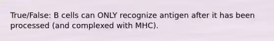 True/False: B cells can ONLY recognize antigen after it has been processed (and complexed with MHC).