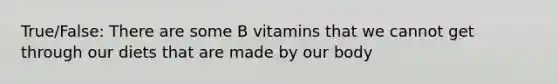 True/False: There are some B vitamins that we cannot get through our diets that are made by our body