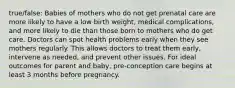 true/false: Babies of mothers who do not get prenatal care are more likely to have a low birth weight, medical complications, and more likely to die than those born to mothers who do get care. Doctors can spot health problems early when they see mothers regularly. This allows doctors to treat them early, intervene as needed, and prevent other issues. For ideal outcomes for parent and baby, pre-conception care begins at least 3 months before pregnancy.