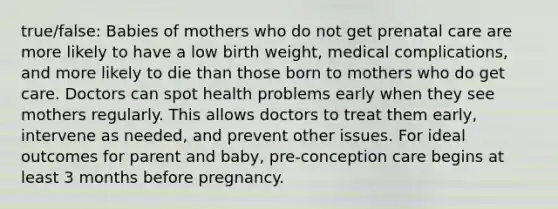 true/false: Babies of mothers who do not get prenatal care are more likely to have a low birth weight, medical complications, and more likely to die than those born to mothers who do get care. Doctors can spot health problems early when they see mothers regularly. This allows doctors to treat them early, intervene as needed, and prevent other issues. For ideal outcomes for parent and baby, pre-conception care begins at least 3 months before pregnancy.