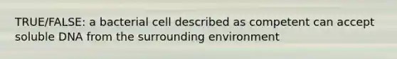 TRUE/FALSE: a bacterial cell described as competent can accept soluble DNA from the surrounding environment