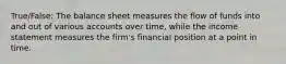 True/False: The balance sheet measures the flow of funds into and out of various accounts over time, while the income statement measures the firm's financial position at a point in time.