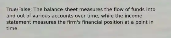 True/False: The balance sheet measures the flow of funds into and out of various accounts over time, while the income statement measures the firm's financial position at a point in time.