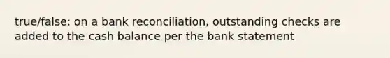 true/false: on a bank reconciliation, outstanding checks are added to the cash balance per the bank statement