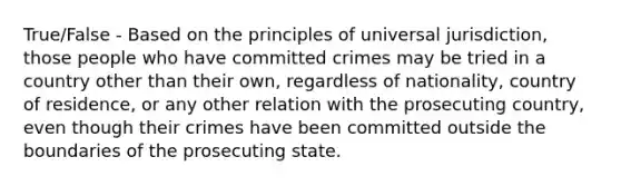 True/False - Based on the principles of universal jurisdiction, those people who have committed crimes may be tried in a country other than their own, regardless of nationality, country of residence, or any other relation with the prosecuting country, even though their crimes have been committed outside the boundaries of the prosecuting state.