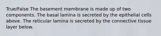 True/False The basement membrane is made up of two components. The basal lamina is secreted by the epithelial cells above. The reticular lamina is secreted by the connective tissue layer below.