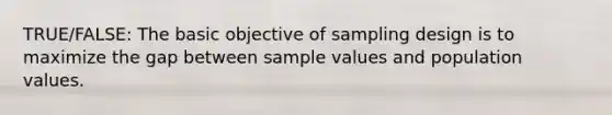 TRUE/FALSE: The basic objective of sampling design is to maximize the gap between sample values and population values.