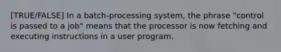 [TRUE/FALSE] In a batch-processing system, the phrase "control is passed to a job" means that the processor is now fetching and executing instructions in a user program.