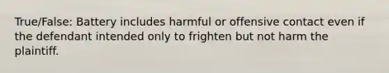 True/False: Battery includes harmful or offensive contact even if the defendant intended only to frighten but not harm the plaintiff.