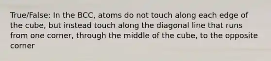 True/False: In the BCC, atoms do not touch along each edge of the cube, but instead touch along the diagonal line that runs from one corner, through the middle of the cube, to the opposite corner