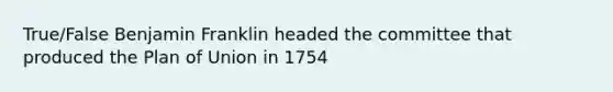 True/False Benjamin Franklin headed the committee that produced the Plan of Union in 1754