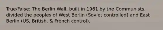 True/False: The Berlin Wall, built in 1961 by the Communists, divided the peoples of West Berlin (Soviet controlled) and East Berlin (US, British, & French control).