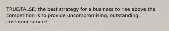 TRUE/FALSE: the best strategy for a business to rise above the competition is to provide uncompromising, outstanding, customer service