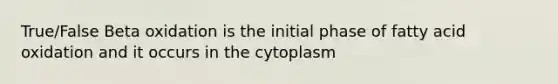 True/False Beta oxidation is the initial phase of fatty acid oxidation and it occurs in the cytoplasm