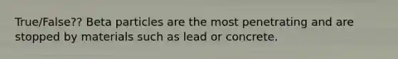 True/False?? Beta particles are the most penetrating and are stopped by materials such as lead or concrete.