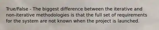 True/False - The biggest difference between the iterative and non-iterative methodologies is that the full set of requirements for the system are not known when the project is launched.