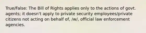 True/False: The Bill of Rights applies only to the actions of govt. agents; it doesn't apply to private security employees/private citizens not acting on behalf of, /w/, official law enforcement agencies.