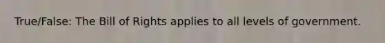 True/False: The Bill of Rights applies to all levels of government.