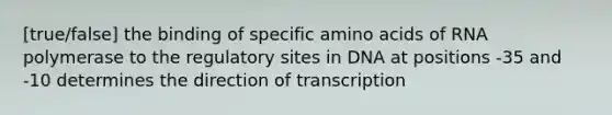 [true/false] the binding of specific amino acids of RNA polymerase to the regulatory sites in DNA at positions -35 and -10 determines the direction of transcription