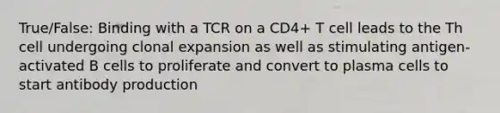 True/False: Binding with a TCR on a CD4+ T cell leads to the Th cell undergoing clonal expansion as well as stimulating antigen-activated B cells to proliferate and convert to plasma cells to start antibody production