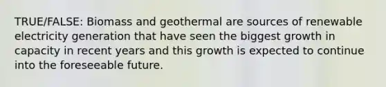 TRUE/FALSE: Biomass and geothermal are sources of renewable electricity generation that have seen the biggest growth in capacity in recent years and this growth is expected to continue into the foreseeable future.