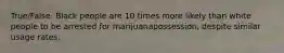 True/False. Black people are 10 times more likely than white people to be arrested for marijuanapossession, despite similar usage rates.