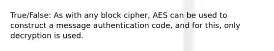 True/False: As with any block cipher, AES can be used to construct a message authentication code, and for this, only decryption is used.