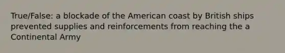 True/False: a blockade of the American coast by British ships prevented supplies and reinforcements from reaching the a Continental Army