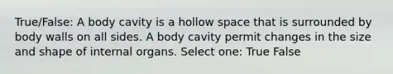 True/False: A body cavity is a hollow space that is surrounded by body walls on all sides. A body cavity permit changes in the size and shape of internal organs. Select one: True False