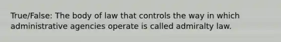 True/False: The body of law that controls the way in which administrative agencies operate is called admiralty law.