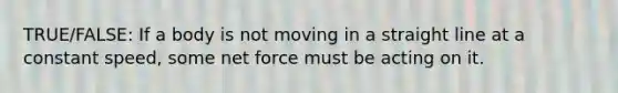 TRUE/FALSE: If a body is not moving in a straight line at a constant speed, some net force must be acting on it.