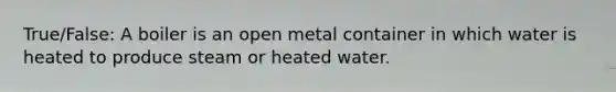 True/False: A boiler is an open metal container in which water is heated to produce steam or heated water.