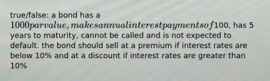 true/false: a bond has a 1000 par value, makes annual interest payments of100, has 5 years to maturity, cannot be called and is not expected to default. the bond should sell at a premium if interest rates are below 10% and at a discount if interest rates are greater than 10%