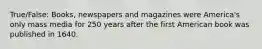 True/False: Books, newspapers and magazines were America's only mass media for 250 years after the first American book was published in 1640.