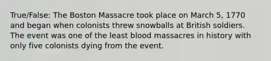 True/False: The Boston Massacre took place on March 5, 1770 and began when colonists threw snowballs at British soldiers. The event was one of the least blood massacres in history with only five colonists dying from the event.