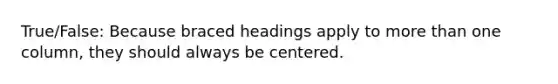 True/False: Because braced headings apply to more than one column, they should always be centered.